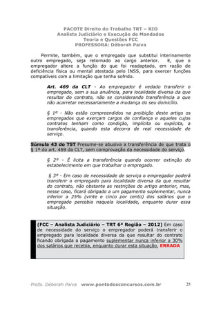 PACOTE Direito do Trabalho TRT – RIO
Analista Judiciário e Execução de Mandados
Teoria e Questões FCC
PROFESSORA: Déborah Paiva
Profa. Déborah Paiva www.pontodosconcursos.com.br 25
Permite, também, que o empregado que substitui interinamente
outro empregado, seja retornado ao cargo anterior. E, que o
empregador altere a função do que foi readaptado, em razão de
deficiência física ou mental atestada pelo INSS, para exercer funções
compatíveis com a limitação que tenha sofrido.
Art. 469 da CLT - Ao empregador é vedado transferir o
empregado, sem a sua anuência, para localidade diversa da que
resultar do contrato, não se considerando transferência a que
não acarretar necessariamente a mudança do seu domicílio.
§ 1º - Não estão compreendidos na proibição deste artigo os
empregados que exerçam cargos de confiança e aqueles cujos
contratos tenham como condição, implícita ou explícita, a
transferência, quando esta decorra de real necessidade de
serviço.
Súmula 43 do TST Presume-se abusiva a transferência de que trata o
§ 1º do art. 469 da CLT, sem comprovação da necessidade do serviço.
§ 2º - É licita a transferência quando ocorrer extinção do
estabelecimento em que trabalhar o empregado.
§ 3º - Em caso de necessidade de serviço o empregador poderá
transferir o empregado para localidade diversa da que resultar
do contrato, não obstante as restrições do artigo anterior, mas,
nesse caso, ficará obrigado a um pagamento suplementar, nunca
inferior a 25% (vinte e cinco por cento) dos salários que o
empregado percebia naquela localidade, enquanto durar essa
situação.
(FCC – Analista Judiciário – TRT 6ª Região – 2012) Em caso
de necessidade do serviço o empregador poderá transferir o
empregado para localidade diversa da que resultar do contrato
ficando obrigada a pagamento suplementar nunca inferior a 30%
dos salários que recebia, enquanto durar esta situação. ERRADA
 
