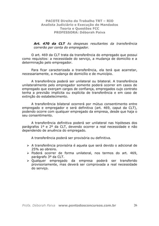 PACOTE Direito do Trabalho TRT – RIO
Analista Judiciário e Execução de Mandados
Teoria e Questões FCC
PROFESSORA: Déborah Paiva
Profa. Déborah Paiva www.pontodosconcursos.com.br 26
Art. 470 da CLT As despesas resultantes da transferência
correrão por conta do empregador.
O art. 469 da CLT trata da transferência do empregado que possui
como requisitos: a necessidade do serviço, a mudança de domicílio e a
determinação pelo empregador.
Para ficar caracterizada a transferência, ela terá que acarretar,
necessariamente, a mudança de domicílio e de município.
A transferência poderá ser unilateral ou bilateral. A transferência
unilateralmente pelo empregador somente poderá ocorrer em casos de
empregado que exerçam cargos de confiança, empregados cujo contrato
tenha a previsão implícita ou explícita de transferência e em caso de
extinção do estabelecimento.
A transferência bilateral ocorrerá por mútuo consentimento entre
empregado e empregador e será definitiva (art. 469, caput da CLT),
podendo ocorre com qualquer empregado da empresa, desde que haja o
seu consentimento.
A transferência definitiva poderá ser unilateral nas hipóteses dos
parágrafos 1º e 2º da CLT, devendo ocorrer a real necessidade e não
dependendo de anuência do empregado.
A transferência poderá ser provisória ou definitiva.
A transferência provisória é aquela que será devido o adicional de
25% ao obreiro.
Poderá ocorrer de forma unilateral, nos termos do art. 469,
parágrafo 3º da CLT.
Qualquer empregado da empresa poderá ser transferido
provisoriamente, mas deverá ser comprovada a real necessidade
do serviço.
 