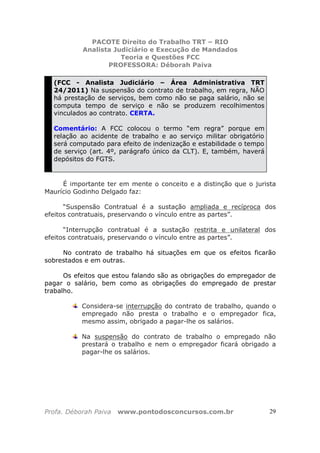 PACOTE Direito do Trabalho TRT – RIO
Analista Judiciário e Execução de Mandados
Teoria e Questões FCC
PROFESSORA: Déborah Paiva
Profa. Déborah Paiva www.pontodosconcursos.com.br 29
(FCC - Analista Judiciário – Área Administrativa TRT
24/2011) Na suspensão do contrato de trabalho, em regra, NÃO
há prestação de serviços, bem como não se paga salário, não se
computa tempo de serviço e não se produzem recolhimentos
vinculados ao contrato. CERTA.
Comentário: A FCC colocou o termo “em regra” porque em
relação ao acidente de trabalho e ao serviço militar obrigatório
será computado para efeito de indenização e estabilidade o tempo
de serviço (art. 4º, parágrafo único da CLT). E, também, haverá
depósitos do FGTS.
É importante ter em mente o conceito e a distinção que o jurista
Maurício Godinho Delgado faz:
“Suspensão Contratual é a sustação ampliada e recíproca dos
efeitos contratuais, preservando o vínculo entre as partes”.
“Interrupção contratual é a sustação restrita e unilateral dos
efeitos contratuais, preservando o vínculo entre as partes”.
No contrato de trabalho há situações em que os efeitos ficarão
sobrestados e em outras.
Os efeitos que estou falando são as obrigações do empregador de
pagar o salário, bem como as obrigações do empregado de prestar
trabalho.
Considera-se interrupção do contrato de trabalho, quando o
empregado não presta o trabalho e o empregador fica,
mesmo assim, obrigado a pagar-lhe os salários.
Na suspensão do contrato de trabalho o empregado não
prestará o trabalho e nem o empregador ficará obrigado a
pagar-lhe os salários.
 