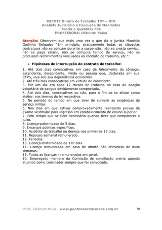 PACOTE Direito do Trabalho TRT – RIO
Analista Judiciário e Execução de Mandados
Teoria e Questões FCC
PROFESSORA: Déborah Paiva
Profa. Déborah Paiva www.pontodosconcursos.com.br 30
Atenção: Observem que mais uma vez o que diz o jurista Maurício
Godinho Delgado: “Em princípio, praticamente todas as cláusulas
contratuais não se aplicam durante a suspensão: não se presta serviço,
não se paga salário, não se computa tempo de serviço, não se
produzem recolhimentos vinculados ao contrato de trabalho, etc.”.
Hipóteses de interrupção do contrato de trabalho:
1. Até dois dias consecutivos em caso de falecimento do cônjuge,
ascendente, descendente, irmão ou pessoa que, declarada em sua
CTPS, viva sob sua dependência econômica.
2. Até três dias consecutivos em virtude de casamento.
3. Por um dia em cada 12 meses de trabalho no caso de doação
voluntária de sangue devidamente comprovada.
4. Até dois dias, consecutivos ou não, para o fim de se alistar como
eleitor, nos termos da lei respectiva.
5. No período do tempo em que tiver de cumprir as exigências do
serviço militar.
6. Nos dias em que estiver comprovadamente realizando provas de
exame vestibular para ingresso em estabelecimento de ensino superior.
7. Pelo tempo que se fizer necessário quando tiver que comparecer a
juízo.
8. Licença-paternidade de 5 dias.
9. Encargos públicos específicos.
10. Acidente de trabalho ou doença nos primeiros 15 dias.
11. Repouso semanal remunerado.
12. Feriados.
13. Licença-maternidade de 120 dias.
14. Licença remunerada em caso de aborto não criminoso de duas
semanas.
15. Todas as licenças - remuneradas em geral.
16. Empregado membro da Comissão de conciliação prévia quando
atuando como conciliador sempre que for convocado.
 