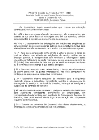 PACOTE Direito do Trabalho TRT – RIO
Analista Judiciário e Execução de Mandados
Teoria e Questões FCC
PROFESSORA: Déborah Paiva
Profa. Déborah Paiva www.pontodosconcursos.com.br 33
Os dispositivos legais consolidados que tratam da alteração
contratual são os abaixo elencados:
Art. 471 - Ao empregado afastado do emprego, são asseguradas, por
ocasião de sua volta, todas as vantagens que, em sua ausência, tenham
sido atribuídas à categoria a que pertencia na empresa.
Art. 472 - O afastamento do empregado em virtude das exigências do
serviço militar, ou de outro encargo público, não constituirá motivo para
alteração ou rescisão do contrato de trabalho por parte do empregador.
§ 1º - Para que o empregado tenha direito a voltar a exercer o cargo do
qual se afastou em virtude de exigências do serviço militar ou de
encargo público, é indispensável que notifique o empregador dessa
intenção, por telegrama ou carta registrada, dentro do prazo máximo de
30 (trinta) dias, contados da data em que se verificar a respectiva baixa
ou a terminação do encargo a que estava obrigado.
§ 2º - Nos contratos por prazo determinado, o tempo de afastamento,
se assim acordarem as partes interessadas, não será computado na
contagem do prazo para a respectiva terminação.
§ 3º - Ocorrendo motivo relevante de interesse para a segurança
nacional, poderá a autoridade competente solicitar o afastamento do
empregado do serviço ou do local de trabalho, sem que se configure a
suspensão do contrato de trabalho.
§ 4º - O afastamento a que se refere o parágrafo anterior será solicitado
pela autoridade competente diretamente ao empregador, em
representação fundamentada com audiência da Procuradoria Regional do
Trabalho, que providenciará desde logo a instauração do competente
inquérito administrativo.
§ 5º - Durante os primeiros 90 (noventa) dias desse afastamento, o
empregado continuará percebendo sua remuneração.
 