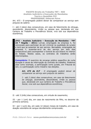 PACOTE Direito do Trabalho TRT – RIO
Analista Judiciário e Execução de Mandados
Teoria e Questões FCC
PROFESSORA: Déborah Paiva
Profa. Déborah Paiva www.pontodosconcursos.com.br 34
Art. 473 - O empregado poderá deixar de comparecer ao serviço sem
prejuízo do salário:
I - até 2 (dois) dias consecutivos, em caso de falecimento do cônjuge,
ascendente, descendente, irmão ou pessoa que, declarada em sua
Carteira de Trabalho e Previdência Social, viva sob sua dependência
econômica;
(FCC - Analista Judiciário – Execução de Mandados - TRT
23 ª Região - 2011) Lorival, empregado da empresa X, foi
convocado para participar de júri criminal na qualidade de jurado
e terá que se ausentar de seu serviço. Bernadete, empregada da
empresa Y, ausentar-se-á de seu serviço por dois dias
consecutivos para acompanhar o funeral de sua bisavó no interior
do Estado. Nestes casos, os contratos de trabalhos serão
interrompidos.
Comentário: O exercício de encargo público específico de curta
duração é causa de interrupção do contrato de trabalho. Podemos
citar como exemplo, a participação como jurado, em Tribunal do
Júri, e a participação como mesário nas eleições.
Art. 473 da CLT - O empregado poderá deixar de
comparecer ao serviço sem prejuízo do salário:
I - até 2 (dois) dias consecutivos, em caso de falecimento
do cônjuge, ascendente, descendente, irmão ou pessoa
que, declarada em sua Carteira de Trabalho e Previdência
Social, viva sob sua dependência econômica;
II - até 3 (três) dias consecutivos, em virtude de casamento;
III - por 1 (um) dia, em caso de nascimento de filho, no decorrer da
primeira semana;
IV - por 1 (um) dia, em cada 12 (doze) meses de trabalho, em caso de
doação voluntária de sangue devidamente comprovada;
 
