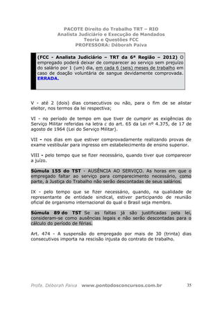 PACOTE Direito do Trabalho TRT – RIO
Analista Judiciário e Execução de Mandados
Teoria e Questões FCC
PROFESSORA: Déborah Paiva
Profa. Déborah Paiva www.pontodosconcursos.com.br 35
(FCC - Analista Judiciário – TRT da 6ª Região – 2012) O
empregado poderá deixar de comparecer ao serviço sem prejuízo
do salário por 1 (um) dia, em cada 6 (seis) meses de trabalho em
caso de doação voluntária de sangue devidamente comprovada.
ERRADA.
V - até 2 (dois) dias consecutivos ou não, para o fim de se alistar
eleitor, nos termos da lei respectiva;
VI - no período de tempo em que tiver de cumprir as exigências do
Serviço Militar referidas na letra c do art. 65 da Lei nº 4.375, de 17 de
agosto de 1964 (Lei do Serviço Militar).
VII - nos dias em que estiver comprovadamente realizando provas de
exame vestibular para ingresso em estabelecimento de ensino superior.
VIII - pelo tempo que se fizer necessário, quando tiver que comparecer
a juízo.
Súmula 155 do TST - AUSÊNCIA AO SERVIÇO. As horas em que o
empregado faltar ao serviço para comparecimento necessário, como
parte, à Justiça do Trabalho não serão descontadas de seus salários.
IX - pelo tempo que se fizer necessário, quando, na qualidade de
representante de entidade sindical, estiver participando de reunião
oficial de organismo internacional do qual o Brasil seja membro.
Súmula 89 do TST Se as faltas já são justificadas pela lei,
consideram-se como ausências legais e não serão descontadas para o
cálculo do período de férias.
Art. 474 - A suspensão do empregado por mais de 30 (trinta) dias
consecutivos importa na rescisão injusta do contrato de trabalho.
 