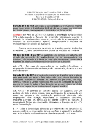 PACOTE Direito do Trabalho TRT – RIO
Analista Judiciário e Execução de Mandados
Teoria e Questões FCC
PROFESSORA: Déborah Paiva
Profa. Déborah Paiva www.pontodosconcursos.com.br 37
Súmula 160 do TST Cancelada a aposentadoria por invalidez, mesmo
após cinco anos, o trabalhador terá direito de retornar ao emprego,
facultado, porém, ao empregador, indenizá-lo na forma da lei.
Atenção: Em Abril de 2010 o TST publicou a Orientação Jurisprudencial
375 estabelecendo a fluência da prescrição qüinqüenal, quando o
contrato de trabalho estiver suspenso, em virtude de aposentadoria por
invalidez ou auxílio-doença, apenas, excepcionando a hipótese de
impossibilidade de acesso ao Judiciário.
Embora este curso seja de direito do trabalho, preciso lembrá-los
da recente OJ, tema certo de cair em provas de Processo do Trabalho.
OJ 375 da SDI- 1 do TST A suspensão do contrato de trabalho, em
virtude da percepção do auxílio-doença ou da aposentadoria por
invalidez, não impede a fluência da prescrição quinquenal, ressalvada a
hipótese de absoluta impossibilidade de acesso ao Judiciário.
Art. 476 - Em caso de seguro-doença ou auxílio-enfermidade, o
empregado é considerado em licença não remunerada, durante o prazo
desse benefício.
Súmula 371 do TST A projeção do contrato de trabalho para o futuro,
pela concessão do aviso prévio indenizado, tem efeitos limitados às
vantagens econômicas obtidas no período de pré-aviso, ou seja,
salários, reflexos e verbas rescisórias. No caso de concessão de auxílio-
doença no curso do aviso prévio, todavia, só se concretizam os efeitos
da dispensa depois de expirado o benefício previdenciário.
Art. 476-A - O contrato de trabalho poderá ser suspenso, por um
período de dois a cinco meses, para participação do empregado em
curso ou programa de qualificação profissional oferecido pelo
empregador, com duração equivalente à suspensão contratual,
mediante previsão em convenção ou acordo coletivo de trabalho e
aquiescência formal do empregado, observado o disposto no art. 471
desta Consolidação.
§ 1º - Após a autorização concedida por intermédio de convenção ou
acordo coletivo, o empregador deverá notificar o respectivo sindicato,
com antecedência mínima de quinze dias da suspensão contratual.
 