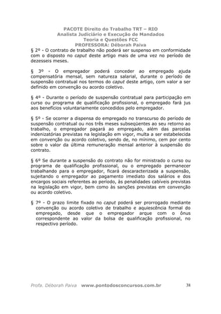 PACOTE Direito do Trabalho TRT – RIO
Analista Judiciário e Execução de Mandados
Teoria e Questões FCC
PROFESSORA: Déborah Paiva
Profa. Déborah Paiva www.pontodosconcursos.com.br 38
§ 2º - O contrato de trabalho não poderá ser suspenso em conformidade
com o disposto no caput deste artigo mais de uma vez no período de
dezesseis meses.
§ 3º - O empregador poderá conceder ao empregado ajuda
compensatória mensal, sem natureza salarial, durante o período de
suspensão contratual nos termos do caput deste artigo, com valor a ser
definido em convenção ou acordo coletivo.
§ 4º - Durante o período de suspensão contratual para participação em
curso ou programa de qualificação profissional, o empregado fará jus
aos benefícios voluntariamente concedidos pelo empregador.
§ 5º - Se ocorrer a dispensa do empregado no transcurso do período de
suspensão contratual ou nos três meses subseqüentes ao seu retorno ao
trabalho, o empregador pagará ao empregado, além das parcelas
indenizatórias previstas na legislação em vigor, multa a ser estabelecida
em convenção ou acordo coletivo, sendo de, no mínimo, cem por cento
sobre o valor da última remuneração mensal anterior à suspensão do
contrato.
§ 6º Se durante a suspensão do contrato não for ministrado o curso ou
programa de qualificação profissional, ou o empregado permanecer
trabalhando para o empregador, ficará descaracterizada a suspensão,
sujeitando o empregador ao pagamento imediato dos salários e dos
encargos sociais referentes ao período, às penalidades cabíveis previstas
na legislação em vigor, bem como às sanções previstas em convenção
ou acordo coletivo.
§ 7º - O prazo limite fixado no caput poderá ser prorrogado mediante
convenção ou acordo coletivo de trabalho e aquiescência formal do
empregado, desde que o empregador arque com o ônus
correspondente ao valor da bolsa de qualificação profissional, no
respectivo período.
 