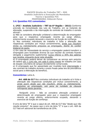 PACOTE Direito do Trabalho TRT – RIO
Analista Judiciário e Execução de Mandados
Teoria e Questões FCC
PROFESSORA: Déborah Paiva
Profa. Déborah Paiva www.pontodosconcursos.com.br 39
3.4. Questões FCC comentadas:
1. (FCC - Analista Judiciário – TRT da 6ª Região – 2012) Conforme
previsão da Consolidação das Leis do Trabalho, em se tratando de
alteração, suspensão e da interrupção do contrato de trabalho é correto
afirmar:
a) Não se considera alteração unilateral a determinação do empregador
para que o respectivo empregado reverta ao cargo efetivo,
anteriormente ocupado deixando o exercício de função de confiança.
b) Nos contratos individuais de trabalho é lícita a alteração das
respectivas condições por mútuo consentimento, ainda que resultem
direta ou indiretamente prejuízos ao empregado, diante do caráter
bilateral do pacto.
c) Em caso de necessidade do serviço o empregador poderá transferir o
empregado para localidade diversa da que resultar do contrato ficando
obrigada a pagamento suplementar nunca inferior a 30% dos salários
que recebia, enquanto durar esta situação.
d) O empregado poderá deixar de comparecer ao serviço sem prejuízo
do salário por 1 (um) dia, em cada 6 (seis) meses de trabalho em caso
de doação voluntária de sangue devidamente comprovada.
e) O empregado que for aposentado por invalidez terá interrompido o
seu contrato de trabalho durante o prazo fixado pelas leis da previdência
social para a efetivação do benefício.
Comentários: Letra A.
Art. 468 da CLT Nos contratos individuais de trabalho só é lícita a
alteração das respectivas condições por mútuo consentimento, e
ainda assim desde que não resultem, direta ou indiretamente,
prejuízos ao empregado, sob pena de nulidade da cláusula
infringente desta garantia.
Parágrafo único - Não se considera alteração unilateral a
determinação do empregador para que o respectivo empregado
reverta ao cargo efetivo, anteriormente ocupado, deixando o
exercício de função de confiança.
O erro da letra “B” é que o caput do art. 468 da CLT fala “desde que não
resulte prejuízo”. Ao passo que o erro da letra “C” é que o art. 469 da
CLT fala em adicional de transferência de 25%.
 