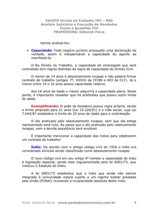 PACOTE Direito do Trabalho TRT – RIO
Analista Judiciário e Execução de Mandados
Teoria e Questões FCC
PROFESSORA: Déborah Paiva
Profa. Déborah Paiva www.pontodosconcursos.com.br 4
Vamos analisá-los:
Capacidade: Todo negócio jurídico pressupõe uma declaração de
vontade, assim é indispensável a capacidade do agente ao
manifestá-la.
O No Direito do Trabalho, a capacidade do empregado que será
contratado tem regras distintas da regra de capacidade do Direito Civil.
O menor de 14 anos é absolutamente incapaz e não poderá firmar
contrato de trabalho (artigos 7º, XXXIII da CF/88 e 403 da CLT). Já o
menor entre 14 e 16 anos possui capacidade relativa.
Aos 18 anos de idade o menor adquirirá a capacidade plena. Neste
ponto, é importante ressaltar que há profissões que possui outro limite
de idade.
Exemplificando: O peão de boiadeiro possui regra própria, sendo
o limite ampliado para 21 anos (Lei 10.220/01) e a mãe social, cuja Lei
7.644/87 estabelece o limite de 25 anos de idade para a contratação.
O ato praticado pelo absolutamente incapaz, sem que ele esteja
representado será nulo. Ao passo que o ato praticado pelo relativamente
incapaz, sem a devida assistência será anulável.
É importante mencionar a capacidade dos índios para celebrarem
um contrato de trabalho!
Índio: De acordo com o antigo código civil de 1916 o índio era
considerado silvícola sendo classificado como absolutamente incapaz.
O novo código civil em seu artigo 4º remete a capacidade do índio
à legislação especial, sendo esta regulamentada pela lei 6001/73, que
instituiu o Estatuto do Índio.
A lei 6001/73 estabelece que o índio que ainda não estiver
integrado à comunidade estará sujeito a um regime tutelar prestado
pela União (FUNAI) revelando a incapacidade absoluta deste índio.
 