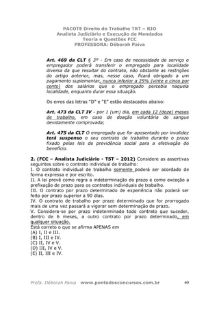PACOTE Direito do Trabalho TRT – RIO
Analista Judiciário e Execução de Mandados
Teoria e Questões FCC
PROFESSORA: Déborah Paiva
Profa. Déborah Paiva www.pontodosconcursos.com.br 40
Art. 469 da CLT § 3º - Em caso de necessidade de serviço o
empregador poderá transferir o empregado para localidade
diversa da que resultar do contrato, não obstante as restrições
do artigo anterior, mas, nesse caso, ficará obrigado a um
pagamento suplementar, nunca inferior a 25% (vinte e cinco por
cento) dos salários que o empregado percebia naquela
localidade, enquanto durar essa situação.
Os erros das letras “D” e “E” estão destacados abaixo:
Art. 473 da CLT IV - por 1 (um) dia, em cada 12 (doze) meses
de trabalho, em caso de doação voluntária de sangue
devidamente comprovada;
Art. 475 da CLT O empregado que for aposentado por invalidez
terá suspenso o seu contrato de trabalho durante o prazo
fixado pelas leis de previdência social para a efetivação do
benefício.
2. (FCC – Analista Judiciário - TST – 2012) Considere as assertivas
seguintes sobre o contrato individual de trabalho:
I. O contrato individual de trabalho somente poderá ser acordado de
forma expressa e por escrito.
II. A lei prevê como regra a indeterminação do prazo e como exceção a
prefixação de prazo para os contratos individuais de trabalho.
III. O contrato por prazo determinado de experiência não poderá ser
feito por prazo superior a 90 dias.
IV. O contrato de trabalho por prazo determinado que for prorrogado
mais de uma vez passará a vigorar sem determinação de prazo.
V. Considera-se por prazo indeterminado todo contrato que suceder,
dentro de 6 meses, a outro contrato por prazo determinado, em
qualquer situação.
Está correto o que se afirma APENAS em
(A) I, II e III.
(B) I, III e IV.
(C) II, IV e V.
(D) III, IV e V.
(E) II, III e IV.
 