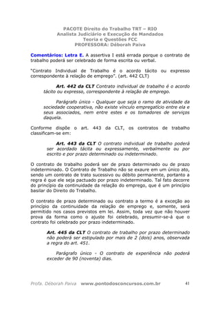 PACOTE Direito do Trabalho TRT – RIO
Analista Judiciário e Execução de Mandados
Teoria e Questões FCC
PROFESSORA: Déborah Paiva
Profa. Déborah Paiva www.pontodosconcursos.com.br 41
Comentários: Letra E. A assertiva I está errada porque o contrato de
trabalho poderá ser celebrado de forma escrita ou verbal.
“Contrato Individual de Trabalho é o acordo tácito ou expresso
correspondente à relação de emprego”. (art. 442 CLT)
Art. 442 da CLT Contrato individual de trabalho é o acordo
tácito ou expresso, correspondente à relação de emprego.
Parágrafo único - Qualquer que seja o ramo de atividade da
sociedade cooperativa, não existe vínculo empregatício entre ela e
seus associados, nem entre estes e os tomadores de serviços
daquela.
Conforme dispõe o art. 443 da CLT, os contratos de trabalho
classificam-se em:
Art. 443 da CLT O contrato individual de trabalho poderá
ser acordado tácita ou expressamente, verbalmente ou por
escrito e por prazo determinado ou indeterminado.
O contrato de trabalho poderá ser de prazo determinado ou de prazo
indeterminado. O Contrato de Trabalho não se exaure em um único ato,
sendo um contrato de trato sucessivo ou débito permanente, portanto a
regra é que ele seja pactuado por prazo indeterminado. Tal fato decorre
do princípio da continuidade da relação do emprego, que é um princípio
basilar do Direito do Trabalho.
O contrato de prazo determinado ou contrato a termo é a exceção ao
princípio da continuidade da relação de emprego e, somente, será
permitido nos casos previstos em lei. Assim, toda vez que não houver
prova da forma como o ajuste foi celebrado, presumir-se-á que o
contrato foi celebrado por prazo indeterminado.
Art. 445 da CLT O contrato de trabalho por prazo determinado
não poderá ser estipulado por mais de 2 (dois) anos, observada
a regra do art. 451.
Parágrafo único - O contrato de experiência não poderá
exceder de 90 (noventa) dias.
 