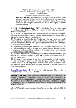 PACOTE Direito do Trabalho TRT – RIO
Analista Judiciário e Execução de Mandados
Teoria e Questões FCC
PROFESSORA: Déborah Paiva
Profa. Déborah Paiva www.pontodosconcursos.com.br 42
Art. 452 da CLT Considera-se por prazo indeterminado todo
contrato que suceder, dentro de 6 (seis) meses, a outro contrato
por prazo determinado, salvo se a expiração deste dependeu da
execução de serviços especializados ou da realização de certos
acontecimentos.
3. (FCC – Analista Judiciário - TST – 2012) Conforme previsão legal
e orientação sumulada do TST, em relação à alteração contratual é
INCORRETO afirmar:
(A) As cláusulas regulamentares, que revoguem ou alterem vantagens
deferidas anteriormente, só atingirão os trabalhadores admitidos após a
revogação ou alteração do regulamento.
(B) Percebida a gratificação de função por dez ou mais anos pelo
empregado, se o empregador, sem justo motivo, revertê-lo a seu cargo
efetivo, não poderá retirar-lhe a gratificação tendo em vista o princípio
da estabilidade financeira.
(C) Ao empregado chamado a ocupar, em comissão, interinamente, ou
em substituição eventual ou temporária, cargo diverso do que exercer
na empresa, será garantida a contagem do tempo naquele serviço, mas
não o retorno ao cargo anterior.
(D) É lícita a transferência do empregado para localidade diversa da que
resultar do contrato, quando ocorrer extinção do estabelecimento em
que ele trabalhava.
(E) Em caso de necessidade de serviço, o empregador poderá transferir
o empregado para localidade diversa da que resultar do contrato,
ficando obrigado a um pagamento suplementar, nunca inferior a 25%
dos salários que o empregado percebia naquela localidade, enquanto
durar essa situação.
Comentários: Letra C. A letra “A” está correta. Ela refletiu o
entendimento da súmula 51, I do TST.
Súmula 51 do TST I - As cláusulas regulamentares, que revoguem ou
alterem vantagens deferidas anteriormente, só atingirão os
trabalhadores admitidos após a revogação ou alteração do regulamento.
II - Havendo a coexistência de dois regulamentos da empresa, a opção
do empregado por um deles tem efeito jurídico de renúncia às regras do
sistema do outro.
A letra “B” também está correta. Ela reflete o que diz a súmula 372 do
TST.
 