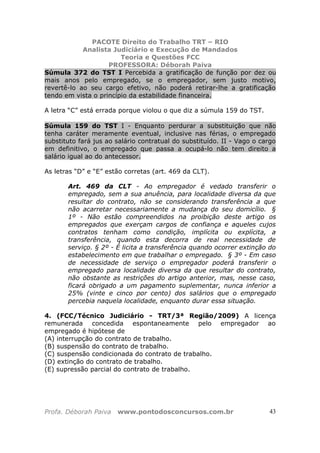 PACOTE Direito do Trabalho TRT – RIO
Analista Judiciário e Execução de Mandados
Teoria e Questões FCC
PROFESSORA: Déborah Paiva
Profa. Déborah Paiva www.pontodosconcursos.com.br 43
Súmula 372 do TST I Percebida a gratificação de função por dez ou
mais anos pelo empregado, se o empregador, sem justo motivo,
revertê-lo ao seu cargo efetivo, não poderá retirar-lhe a gratificação
tendo em vista o princípio da estabilidade financeira.
A letra “C” está errada porque violou o que diz a súmula 159 do TST.
Súmula 159 do TST I - Enquanto perdurar a substituição que não
tenha caráter meramente eventual, inclusive nas férias, o empregado
substituto fará jus ao salário contratual do substituído. II - Vago o cargo
em definitivo, o empregado que passa a ocupá-lo não tem direito a
salário igual ao do antecessor.
As letras “D” e “E” estão corretas (art. 469 da CLT).
Art. 469 da CLT - Ao empregador é vedado transferir o
empregado, sem a sua anuência, para localidade diversa da que
resultar do contrato, não se considerando transferência a que
não acarretar necessariamente a mudança do seu domicílio. §
1º - Não estão compreendidos na proibição deste artigo os
empregados que exerçam cargos de confiança e aqueles cujos
contratos tenham como condição, implícita ou explícita, a
transferência, quando esta decorra de real necessidade de
serviço. § 2º - É licita a transferência quando ocorrer extinção do
estabelecimento em que trabalhar o empregado. § 3º - Em caso
de necessidade de serviço o empregador poderá transferir o
empregado para localidade diversa da que resultar do contrato,
não obstante as restrições do artigo anterior, mas, nesse caso,
ficará obrigado a um pagamento suplementar, nunca inferior a
25% (vinte e cinco por cento) dos salários que o empregado
percebia naquela localidade, enquanto durar essa situação.
4. (FCC/Técnico Judiciário - TRT/3ª Região/2009) A licença
remunerada concedida espontaneamente pelo empregador ao
empregado é hipótese de
(A) interrupção do contrato de trabalho.
(B) suspensão do contrato de trabalho.
(C) suspensão condicionada do contrato de trabalho.
(D) extinção do contrato de trabalho.
(E) supressão parcial do contrato de trabalho.
 
