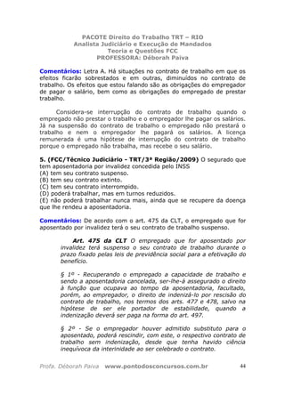PACOTE Direito do Trabalho TRT – RIO
Analista Judiciário e Execução de Mandados
Teoria e Questões FCC
PROFESSORA: Déborah Paiva
Profa. Déborah Paiva www.pontodosconcursos.com.br 44
Comentários: Letra A. Há situações no contrato de trabalho em que os
efeitos ficarão sobrestados e em outras, diminuídos no contrato de
trabalho. Os efeitos que estou falando são as obrigações do empregador
de pagar o salário, bem como as obrigações do empregado de prestar
trabalho.
Considera-se interrupção do contrato de trabalho quando o
empregado não prestar o trabalho e o empregador lhe pagar os salários.
Já na suspensão do contrato de trabalho o empregado não prestará o
trabalho e nem o empregador lhe pagará os salários. A licença
remunerada é uma hipótese de interrupção do contrato de trabalho
porque o empregado não trabalha, mas recebe o seu salário.
5. (FCC/Técnico Judiciário - TRT/3ª Região/2009) O segurado que
tem aposentadoria por invalidez concedida pelo INSS
(A) tem seu contrato suspenso.
(B) tem seu contrato extinto.
(C) tem seu contrato interrompido.
(D) poderá trabalhar, mas em turnos reduzidos.
(E) não poderá trabalhar nunca mais, ainda que se recupere da doença
que lhe rendeu a aposentadoria.
Comentários: De acordo com o art. 475 da CLT, o empregado que for
aposentado por invalidez terá o seu contrato de trabalho suspenso.
Art. 475 da CLT O empregado que for aposentado por
invalidez terá suspenso o seu contrato de trabalho durante o
prazo fixado pelas leis de previdência social para a efetivação do
benefício.
§ 1º - Recuperando o empregado a capacidade de trabalho e
sendo a aposentadoria cancelada, ser-lhe-á assegurado o direito
à função que ocupava ao tempo da aposentadoria, facultado,
porém, ao empregador, o direito de indenizá-lo por rescisão do
contrato de trabalho, nos termos dos arts. 477 e 478, salvo na
hipótese de ser ele portador de estabilidade, quando a
indenização deverá ser paga na forma do art. 497.
§ 2º - Se o empregador houver admitido substituto para o
aposentado, poderá rescindir, com este, o respectivo contrato de
trabalho sem indenização, desde que tenha havido ciência
inequívoca da interinidade ao ser celebrado o contrato.
 