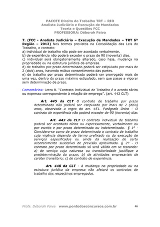 PACOTE Direito do Trabalho TRT – RIO
Analista Judiciário e Execução de Mandados
Teoria e Questões FCC
PROFESSORA: Déborah Paiva
Profa. Déborah Paiva www.pontodosconcursos.com.br 46
7. (FCC - Analista Judiciário – Execução de Mandados – TRT 6ª
Região – 2012) Nos termos previstos na Consolidação das Leis do
Trabalho, o contrato
a) individual de trabalho não pode ser acordado verbalmente.
b) de experiência não poderá exceder o prazo de 90 (noventa) dias.
c) individual será obrigatoriamente alterado, caso haja, mudança na
propriedade ou na estrutura jurídica da empresa.
d) de trabalho por prazo determinado poderá ser estipulado por mais de
2 (dois) anos, havendo mútuo consentimento das partes.
e) de trabalho por prazo determinado poderá ser prorrogado mais de
uma vez, dentro do prazo máximo estipulado, sem que passe a vigorar
sem determinação de prazo.
Comentários: Letra B. “Contrato Individual de Trabalho é o acordo tácito
ou expresso correspondente à relação de emprego”. (art. 442 CLT)
Art. 445 da CLT O contrato de trabalho por prazo
determinado não poderá ser estipulado por mais de 2 (dois)
anos, observada a regra do art. 451. Parágrafo único - O
contrato de experiência não poderá exceder de 90 (noventa) dias
Art. 443 da CLT O contrato individual de trabalho
poderá ser acordado tácita ou expressamente, verbalmente ou
por escrito e por prazo determinado ou indeterminado. § 1º -
Considera-se como de prazo determinado o contrato de trabalho
cuja vigência dependa de termo prefixado ou da execução de
serviços especificados ou ainda da realização de certo
acontecimento suscetível de previsão aproximada. § 2º - O
contrato por prazo determinado só será válido em se tratando:
a) de serviço cuja natureza ou transitoriedade justifique a
predeterminação do prazo; b) de atividades empresariais de
caráter transitório; c) de contrato de experiência.
Art. 448 da CLT - A mudança na propriedade ou na
estrutura jurídica da empresa não afetará os contratos de
trabalho dos respectivos empregados.
 