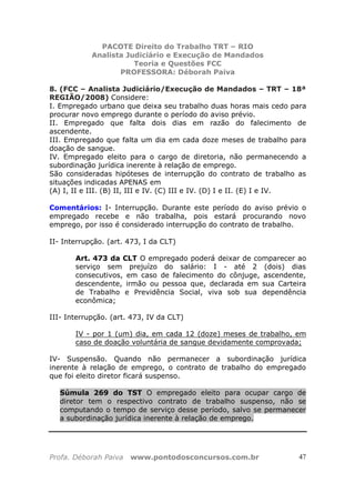 PACOTE Direito do Trabalho TRT – RIO
Analista Judiciário e Execução de Mandados
Teoria e Questões FCC
PROFESSORA: Déborah Paiva
Profa. Déborah Paiva www.pontodosconcursos.com.br 47
8. (FCC – Analista Judiciário/Execução de Mandados – TRT – 18ª
REGIÃO/2008) Considere:
I. Empregado urbano que deixa seu trabalho duas horas mais cedo para
procurar novo emprego durante o período do aviso prévio.
II. Empregado que falta dois dias em razão do falecimento de
ascendente.
III. Empregado que falta um dia em cada doze meses de trabalho para
doação de sangue.
IV. Empregado eleito para o cargo de diretoria, não permanecendo a
subordinação jurídica inerente à relação de emprego.
São consideradas hipóteses de interrupção do contrato de trabalho as
situações indicadas APENAS em
(A) I, II e III. (B) II, III e IV. (C) III e IV. (D) I e II. (E) I e IV.
Comentários: I- Interrupção. Durante este período do aviso prévio o
empregado recebe e não trabalha, pois estará procurando novo
emprego, por isso é considerado interrupção do contrato de trabalho.
II- Interrupção. (art. 473, I da CLT)
Art. 473 da CLT O empregado poderá deixar de comparecer ao
serviço sem prejuízo do salário: I - até 2 (dois) dias
consecutivos, em caso de falecimento do cônjuge, ascendente,
descendente, irmão ou pessoa que, declarada em sua Carteira
de Trabalho e Previdência Social, viva sob sua dependência
econômica;
III- Interrupção. (art. 473, IV da CLT)
IV - por 1 (um) dia, em cada 12 (doze) meses de trabalho, em
caso de doação voluntária de sangue devidamente comprovada;
IV- Suspensão. Quando não permanecer a subordinação jurídica
inerente à relação de emprego, o contrato de trabalho do empregado
que foi eleito diretor ficará suspenso.
Súmula 269 do TST O empregado eleito para ocupar cargo de
diretor tem o respectivo contrato de trabalho suspenso, não se
computando o tempo de serviço desse período, salvo se permanecer
a subordinação jurídica inerente à relação de emprego.
 