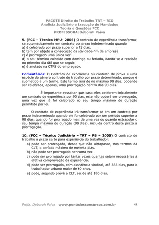 PACOTE Direito do Trabalho TRT – RIO
Analista Judiciário e Execução de Mandados
Teoria e Questões FCC
PROFESSORA: Déborah Paiva
Profa. Déborah Paiva www.pontodosconcursos.com.br 48
9. (FCC – Técnico MPU- 2006) O contrato de experiência transforma-
se automaticamente em contrato por prazo indeterminado quando
a) é celebrado por prazo superior a 45 dias.
b) tem por objeto a consecução da atividade-fim da empresa.
c) é prorrogado uma única vez.
d) o seu término coincide com domingo ou feriado, dando-se a rescisão
no primeiro dia útil que se seguir.
e) é anotado na CTPS do empregado.
Comentários: O Contrato de experiência ou contrato de prova é uma
espécie do gênero contrato de trabalho por prazo determinado, porque é
submetido a um termo. Este termo será de no máximo 90 dias, podendo
ser celebrada, apenas, uma prorrogação dentro dos 90 dias.
É importante ressaltar que caso eles celebrem inicialmente
um contrato de experiência por 90 dias, este não poderá ser prorrogado,
uma vez que já foi celebrado no seu tempo máximo de duração
permitido por lei.
O contrato de experiência irá transformar-se em um contrato por
prazo indeterminado quando ele for celebrado por um período superior a
90 dias, quando for prorrogado mais de uma vez ou quando extrapolar o
seu tempo máximo de duração (90 dias), incluída dentro deste prazo a
prorrogação.
10. (FCC – Técnico Judiciário – TRT – PB – 2005) O contrato de
trabalho a prazo certo para experiência do trabalhador:
a) pode ser prorrogado, desde que não ultrapasse, nos termos da
CLT, o período máximo de noventa dias.
b) não pode ser prorrogado nenhuma vez.
c) pode ser prorrogado por tantas vezes quantas sejam necessárias à
efetiva comprovação da experiência.
d) pode ser prorrogado, com assistência sindical, até 365 dias, para o
trabalhador urbano maior de 60 anos.
e) pode, segundo prevê a CLT, ser de até 180 dias.
 