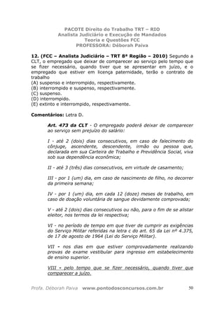 PACOTE Direito do Trabalho TRT – RIO
Analista Judiciário e Execução de Mandados
Teoria e Questões FCC
PROFESSORA: Déborah Paiva
Profa. Déborah Paiva www.pontodosconcursos.com.br 50
12. (FCC – Analista Judiciário – TRT 8ª Região – 2010) Segundo a
CLT, o empregado que deixar de comparecer ao serviço pelo tempo que
se fizer necessário, quando tiver que se apresentar em juízo, e o
empregado que estiver em licença paternidade, terão o contrato de
trabalho
(A) suspenso e interrompido, respectivamente.
(B) interrompido e suspenso, respectivamente.
(C) suspenso.
(D) interrompido.
(E) extinto e interrompido, respectivamente.
Comentários: Letra D.
Art. 473 da CLT - O empregado poderá deixar de comparecer
ao serviço sem prejuízo do salário:
I - até 2 (dois) dias consecutivos, em caso de falecimento do
cônjuge, ascendente, descendente, irmão ou pessoa que,
declarada em sua Carteira de Trabalho e Previdência Social, viva
sob sua dependência econômica;
II - até 3 (três) dias consecutivos, em virtude de casamento;
III - por 1 (um) dia, em caso de nascimento de filho, no decorrer
da primeira semana;
IV - por 1 (um) dia, em cada 12 (doze) meses de trabalho, em
caso de doação voluntária de sangue devidamente comprovada;
V - até 2 (dois) dias consecutivos ou não, para o fim de se alistar
eleitor, nos termos da lei respectiva;
VI - no período de tempo em que tiver de cumprir as exigências
do Serviço Militar referidas na letra c do art. 65 da Lei nº 4.375,
de 17 de agosto de 1964 (Lei do Serviço Militar).
VII - nos dias em que estiver comprovadamente realizando
provas de exame vestibular para ingresso em estabelecimento
de ensino superior.
VIII - pelo tempo que se fizer necessário, quando tiver que
comparecer a juízo.
 