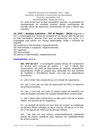 PACOTE Direito do Trabalho TRT – RIO
Analista Judiciário e Execução de Mandados
Teoria e Questões FCC
PROFESSORA: Déborah Paiva
Profa. Déborah Paiva www.pontodosconcursos.com.br 51
IX - pelo tempo que se fizer necessário, quando, na qualidade de
representante de entidade sindical, estiver participando de
reunião oficial de organismo internacional do qual o Brasil seja
membro.
13. (FCC – Analista Judiciário – TRT 8ª Região – 2010) Segundo a
CLT, o empregado que deixar de comparecer ao serviço pelo tempo que
se fizer necessário, quando tiver que se apresentar em juízo, e o
empregado que estiver em licença paternidade, terão o contrato de
trabalho
(A) suspenso e interrompido, respectivamente.
(B) interrompido e suspenso, respectivamente.
(C) suspenso.
(D) interrompido.
(E) extinto e interrompido, respectivamente.
Comentários: Letra D.
Art. 473 da CLT - O empregado poderá deixar de comparecer
ao serviço sem prejuízo do salário: I - até 2 (dois) dias
consecutivos, em caso de falecimento do cônjuge, ascendente,
descendente, irmão ou pessoa que, declarada em sua Carteira
de Trabalho e Previdência Social, viva sob sua dependência
econômica;
II - até 3 (três) dias consecutivos, em virtude de casamento;
III - por 1 (um) dia, em caso de nascimento de filho, no decorrer
da primeira semana;
IV - por 1 (um) dia, em cada 12 (doze) meses de trabalho, em
caso de doação voluntária de sangue devidamente comprovada;
V - até 2 (dois) dias consecutivos ou não, para o fim de se alistar
eleitor, nos termos da lei respectiva;
VI - no período de tempo em que tiver de cumprir as exigências
do Serviço Militar referidas na letra c do art. 65 da Lei nº 4.375,
de 17 de agosto de 1964 (Lei do Serviço Militar).
VII - nos dias em que estiver comprovadamente realizando
provas de exame vestibular para ingresso em estabelecimento
de ensino superior.
 