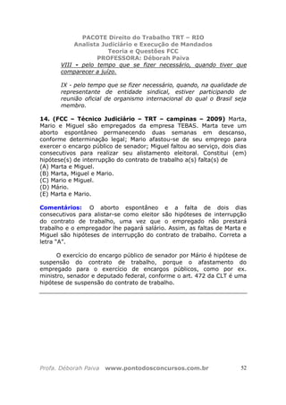 PACOTE Direito do Trabalho TRT – RIO
Analista Judiciário e Execução de Mandados
Teoria e Questões FCC
PROFESSORA: Déborah Paiva
Profa. Déborah Paiva www.pontodosconcursos.com.br 52
VIII - pelo tempo que se fizer necessário, quando tiver que
comparecer a juízo.
IX - pelo tempo que se fizer necessário, quando, na qualidade de
representante de entidade sindical, estiver participando de
reunião oficial de organismo internacional do qual o Brasil seja
membro.
14. (FCC – Técnico Judiciário – TRT – campinas – 2009) Marta,
Mario e Miguel são empregados da empresa TEBAS. Marta teve um
aborto espontâneo permanecendo duas semanas em descanso,
conforme determinação legal; Mario afastou-se de seu emprego para
exercer o encargo público de senador; Miguel faltou ao serviço, dois dias
consecutivos para realizar seu alistamento eleitoral. Constitui (em)
hipótese(s) de interrupção do contrato de trabalho a(s) falta(s) de
(A) Marta e Miguel.
(B) Marta, Miguel e Mario.
(C) Mario e Miguel.
(D) Mário.
(E) Marta e Mario.
Comentários: O aborto espontâneo e a falta de dois dias
consecutivos para alistar-se como eleitor são hipóteses de interrupção
do contrato de trabalho, uma vez que o empregado não prestará
trabalho e o empregador lhe pagará salário. Assim, as faltas de Marta e
Miguel são hipóteses de interrupção do contrato de trabalho. Correta a
letra “A”.
O exercício do encargo público de senador por Mário é hipótese de
suspensão do contrato de trabalho, porque o afastamento do
empregado para o exercício de encargos públicos, como por ex.
ministro, senador e deputado federal, conforme o art. 472 da CLT é uma
hipótese de suspensão do contrato de trabalho.
 