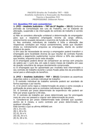 PACOTE Direito do Trabalho TRT – RIO
Analista Judiciário e Execução de Mandados
Teoria e Questões FCC
PROFESSORA: Déborah Paiva
Profa. Déborah Paiva www.pontodosconcursos.com.br 53
3.5. Questões FCC sem comentários:
1. (FCC - Analista Judiciário – TRT da 6ª Região – 2012) Conforme
previsão da Consolidação das Leis do Trabalho, em se tratando de
alteração, suspensão e da interrupção do contrato de trabalho é correto
afirmar:
a) Não se considera alteração unilateral a determinação do empregador
para que o respectivo empregado reverta ao cargo efetivo,
anteriormente ocupado deixando o exercício de função de confiança.
b) Nos contratos individuais de trabalho é lícita a alteração das
respectivas condições por mútuo consentimento, ainda que resultem
direta ou indiretamente prejuízos ao empregado, diante do caráter
bilateral do pacto.
c) Em caso de necessidade do serviço o empregador poderá transferir o
empregado para localidade diversa da que resultar do contrato ficando
obrigada a pagamento suplementar nunca inferior a 30% dos salários
que recebia, enquanto durar esta situação.
d) O empregado poderá deixar de comparecer ao serviço sem prejuízo
do salário por 1 (um) dia, em cada 6 (seis) meses de trabalho em caso
de doação voluntária de sangue devidamente comprovada.
e) O empregado que for aposentado por invalidez terá interrompido o
seu contrato de trabalho durante o prazo fixado pelas leis da previdência
social para a efetivação do benefício.
2. (FCC – Analista Judiciário - TST – 2012) Considere as assertivas
seguintes sobre o contrato individual de trabalho:
I. O contrato individual de trabalho somente poderá ser acordado de
forma expressa e por escrito.
II. A lei prevê como regra a indeterminação do prazo e como exceção a
prefixação de prazo para os contratos individuais de trabalho.
III. O contrato por prazo determinado de experiência não poderá ser
feito por prazo superior a 90 dias.
IV. O contrato de trabalho por prazo determinado que for prorrogado
mais de uma vez passará a vigorar sem determinação de prazo.
V. Considera-se por prazo indeterminado todo contrato que suceder,
dentro de 6 meses, a outro contrato por prazo determinado, em
qualquer situação.
Está correto o que se afirma APENAS em
(A) I, II e III.
(B) I, III e IV.
(C) II, IV e V.
(D) III, IV e V.
(E) II, III e IV.
 