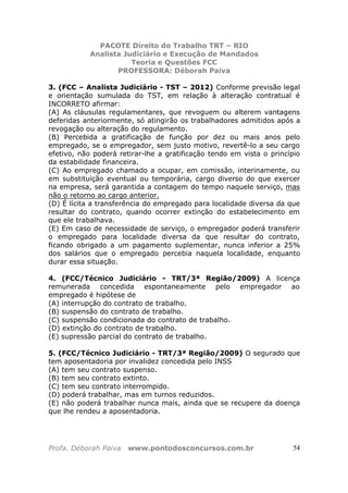 PACOTE Direito do Trabalho TRT – RIO
Analista Judiciário e Execução de Mandados
Teoria e Questões FCC
PROFESSORA: Déborah Paiva
Profa. Déborah Paiva www.pontodosconcursos.com.br 54
3. (FCC – Analista Judiciário - TST – 2012) Conforme previsão legal
e orientação sumulada do TST, em relação à alteração contratual é
INCORRETO afirmar:
(A) As cláusulas regulamentares, que revoguem ou alterem vantagens
deferidas anteriormente, só atingirão os trabalhadores admitidos após a
revogação ou alteração do regulamento.
(B) Percebida a gratificação de função por dez ou mais anos pelo
empregado, se o empregador, sem justo motivo, revertê-lo a seu cargo
efetivo, não poderá retirar-lhe a gratificação tendo em vista o princípio
da estabilidade financeira.
(C) Ao empregado chamado a ocupar, em comissão, interinamente, ou
em substituição eventual ou temporária, cargo diverso do que exercer
na empresa, será garantida a contagem do tempo naquele serviço, mas
não o retorno ao cargo anterior.
(D) É lícita a transferência do empregado para localidade diversa da que
resultar do contrato, quando ocorrer extinção do estabelecimento em
que ele trabalhava.
(E) Em caso de necessidade de serviço, o empregador poderá transferir
o empregado para localidade diversa da que resultar do contrato,
ficando obrigado a um pagamento suplementar, nunca inferior a 25%
dos salários que o empregado percebia naquela localidade, enquanto
durar essa situação.
4. (FCC/Técnico Judiciário - TRT/3ª Região/2009) A licença
remunerada concedida espontaneamente pelo empregador ao
empregado é hipótese de
(A) interrupção do contrato de trabalho.
(B) suspensão do contrato de trabalho.
(C) suspensão condicionada do contrato de trabalho.
(D) extinção do contrato de trabalho.
(E) supressão parcial do contrato de trabalho.
5. (FCC/Técnico Judiciário - TRT/3ª Região/2009) O segurado que
tem aposentadoria por invalidez concedida pelo INSS
(A) tem seu contrato suspenso.
(B) tem seu contrato extinto.
(C) tem seu contrato interrompido.
(D) poderá trabalhar, mas em turnos reduzidos.
(E) não poderá trabalhar nunca mais, ainda que se recupere da doença
que lhe rendeu a aposentadoria.
 