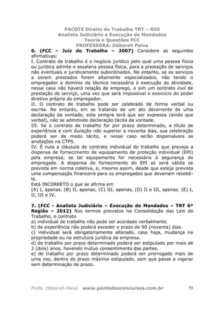 PACOTE Direito do Trabalho TRT – RIO
Analista Judiciário e Execução de Mandados
Teoria e Questões FCC
PROFESSORA: Déborah Paiva
Profa. Déborah Paiva www.pontodosconcursos.com.br 55
6. (FCC – Juiz do Trabalho – 2007) Considere as seguintes
afirmativas:
I. Contrato de trabalho é o negócio jurídico pelo qual uma pessoa física
ou jurídica admite e assalaria pessoa física, para a prestação de serviços
não eventuais e juridicamente subordinados. No entanto, se os serviços
a serem prestados forem altamente especializados, não tendo o
empregador o domínio da técnica necessária à execução da atividade,
nesse caso não haverá relação de emprego, e sim um contrato civil de
prestação de serviço, uma vez que será impossível o exercício do poder
diretivo próprio do empregador.
II. O contrato de trabalho pode ser celebrado de forma verbal ou
escrita. No entanto, em se tratando de um ato decorrente de uma
declaração da vontade, esta sempre terá que ser expressa (ainda que
verbal), não se admitindo declaração tácita da vontade.
III. Se o contrato de trabalho for por prazo determinado, a título de
experiência e com duração não superior a noventa dias, sua celebração
poderá ser de modo tácito, e nesse caso serão dispensáveis as
anotações na CTPS.
IV. É nula a cláusula de contrato individual de trabalho que preveja a
dispensa de fornecimento de equipamento de proteção individual (EPI)
pela empresa, se tal equipamento for necessário à segurança do
empregado. A dispensa do fornecimento do EPI só será válida se
prevista em norma coletiva, e, mesmo assim, desde que esteja prevista
uma compensação financeira para os empregados que deveriam recebê-
lo.
Está INCORRETO o que se afirma em
(A) I, apenas. (B) II, apenas. (C) III, apenas. (D) II e III, apenas. (E) I,
II, III e IV.
7. (FCC - Analista Judiciário – Execução de Mandados – TRT 6ª
Região – 2012) Nos termos previstos na Consolidação das Leis do
Trabalho, o contrato
a) individual de trabalho não pode ser acordado verbalmente.
b) de experiência não poderá exceder o prazo de 90 (noventa) dias.
c) individual será obrigatoriamente alterado, caso haja, mudança na
propriedade ou na estrutura jurídica da empresa.
d) de trabalho por prazo determinado poderá ser estipulado por mais de
2 (dois) anos, havendo mútuo consentimento das partes.
e) de trabalho por prazo determinado poderá ser prorrogado mais de
uma vez, dentro do prazo máximo estipulado, sem que passe a vigorar
sem determinação de prazo.
 