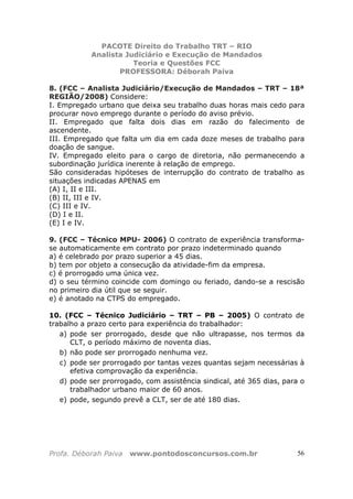 PACOTE Direito do Trabalho TRT – RIO
Analista Judiciário e Execução de Mandados
Teoria e Questões FCC
PROFESSORA: Déborah Paiva
Profa. Déborah Paiva www.pontodosconcursos.com.br 56
8. (FCC – Analista Judiciário/Execução de Mandados – TRT – 18ª
REGIÃO/2008) Considere:
I. Empregado urbano que deixa seu trabalho duas horas mais cedo para
procurar novo emprego durante o período do aviso prévio.
II. Empregado que falta dois dias em razão do falecimento de
ascendente.
III. Empregado que falta um dia em cada doze meses de trabalho para
doação de sangue.
IV. Empregado eleito para o cargo de diretoria, não permanecendo a
subordinação jurídica inerente à relação de emprego.
São consideradas hipóteses de interrupção do contrato de trabalho as
situações indicadas APENAS em
(A) I, II e III.
(B) II, III e IV.
(C) III e IV.
(D) I e II.
(E) I e IV.
9. (FCC – Técnico MPU- 2006) O contrato de experiência transforma-
se automaticamente em contrato por prazo indeterminado quando
a) é celebrado por prazo superior a 45 dias.
b) tem por objeto a consecução da atividade-fim da empresa.
c) é prorrogado uma única vez.
d) o seu término coincide com domingo ou feriado, dando-se a rescisão
no primeiro dia útil que se seguir.
e) é anotado na CTPS do empregado.
10. (FCC – Técnico Judiciário – TRT – PB – 2005) O contrato de
trabalho a prazo certo para experiência do trabalhador:
a) pode ser prorrogado, desde que não ultrapasse, nos termos da
CLT, o período máximo de noventa dias.
b) não pode ser prorrogado nenhuma vez.
c) pode ser prorrogado por tantas vezes quantas sejam necessárias à
efetiva comprovação da experiência.
d) pode ser prorrogado, com assistência sindical, até 365 dias, para o
trabalhador urbano maior de 60 anos.
e) pode, segundo prevê a CLT, ser de até 180 dias.
 
