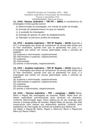 PACOTE Direito do Trabalho TRT – RIO
Analista Judiciário e Execução de Mandados
Teoria e Questões FCC
PROFESSORA: Déborah Paiva
Profa. Déborah Paiva www.pontodosconcursos.com.br 57
11. (FCC- Técnico Judiciário – TRT-PI – 2004) A transferência do
empregado é lícita quando ocorrer:
a) Determinação do empregador, em virtude do poder de direção.
b) Extinção do estabelecimento no qual se trabalhe.
c) A sucessão do empregador.
d) Extinção de apenas um setor do estabelecimento.
e) Alteração na estrutura jurídica da empresa.
12. (FCC – Analista Judiciário – TRT 8ª Região – 2010) Segundo a
CLT, o empregado que deixar de comparecer ao serviço pelo tempo que
se fizer necessário, quando tiver que se apresentar em juízo, e o
empregado que estiver em licença paternidade, terão o contrato de
trabalho
(A) suspenso e interrompido, respectivamente.
(B) interrompido e suspenso, respectivamente.
(C) suspenso.
(D) interrompido.
(E) extinto e interrompido, respectivamente.
13. (FCC – Analista Judiciário – TRT 8ª Região – 2010) Segundo a
CLT, o empregado que deixar de comparecer ao serviço pelo tempo que
se fizer necessário, quando tiver que se apresentar em juízo, e o
empregado que estiver em licença paternidade, terão o contrato de
trabalho
(A) suspenso e interrompido, respectivamente.
(B) interrompido e suspenso, respectivamente.
(C) suspenso.
(D) interrompido.
(E) extinto e interrompido, respectivamente.
14. (FCC – Técnico Judiciário – TRT – campinas – 2009) Marta,
Mario e Miguel são empregados da empresa TEBAS. Marta teve um
aborto espontâneo permanecendo duas semanas em descanso,
conforme determinação legal; Mario afastou-se de seu emprego para
exercer o encargo público de senador; Miguel faltou ao serviço, dois dias
consecutivos para realizar seu alistamento eleitoral. Constitui (em)
hipótese(s) de interrupção do contrato de trabalho a(s) falta(s) de
(A) Marta e Miguel.(B) Marta, Miguel e Mario.(C) Mario e Miguel.(D)
Mário.(E) Marta e Mario.
 