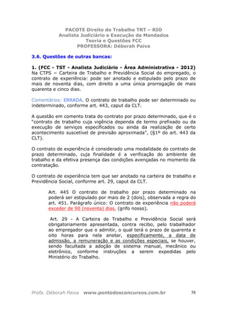 PACOTE Direito do Trabalho TRT – RIO
Analista Judiciário e Execução de Mandados
Teoria e Questões FCC
PROFESSORA: Déborah Paiva
Profa. Déborah Paiva www.pontodosconcursos.com.br 58
3.6. Questões de outras bancas:
1. (FCC - TST - Analista Judiciário - Área Administrativa - 2012)
Na CTPS − Carteira de Trabalho e Previdência Social do empregado, o
contrato de experiência: pode ser anotado e estipulado pelo prazo de
mais de noventa dias, com direito a uma única prorrogação de mais
quarenta e cinco dias.
Comentários: ERRADA. O contrato de trabalho pode ser determinado ou
indeterminado, conforme art. 443, caput da CLT.
A questão em comento trata do contrato por prazo determinado, que é o
“contrato de trabalho cuja vigência dependa de termo prefixado ou da
execução de serviços especificados ou ainda da realização de certo
acontecimento suscetível de previsão aproximada”, (§1º do art. 443 da
CLT).
O contrato de experiência é considerado uma modalidade do contrato de
prazo determinado, cuja finalidade é a verificação do ambiente de
trabalho e da efetiva presença das condições avençadas no momento da
contratação.
O contrato de experiência tem que ser anotado na carteira de trabalho e
Previdência Social, conforme art. 29, caput da CLT.
Art. 445 O contrato de trabalho por prazo determinado na
poderá ser estipulado por mais de 2 (dois), observada a regra do
art. 451. Parágrafo único: O contrato de experiência não poderá
exceder de 90 (noventa) dias. (grifo nosso).
Art. 29 - A Carteira de Trabalho e Previdência Social será
obrigatoriamente apresentada, contra recibo, pelo trabalhador
ao empregador que o admitir, o qual terá o prazo de quarenta e
oito horas para nela anotar, especificamente, a data de
admissão, a remuneração e as condições especiais, se houver,
sendo facultada a adoção de sistema manual, mecânico ou
eletrônico, conforme instruções a serem expedidas pelo
Ministério do Trabalho.
 