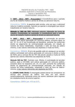 PACOTE Direito do Trabalho TRT – RIO
Analista Judiciário e Execução de Mandados
Teoria e Questões FCC
PROFESSORA: Déborah Paiva
Profa. Déborah Paiva www.pontodosconcursos.com.br 59
2. (MPT - 2012 - MPT - Procurador) A transferência para o período
diurno de trabalho implica a perda do direito ao adicional noturno.
Comentários: CERTA. A assertiva está correta, uma vez que, o adicional
noturno é salário-condição, fazendo jus apenas o empregado que estiver
trabalhando em horário noturno.
Súmula n. 265 do TST. Adicional noturno. Alteração de turno de
trabalho. Possibilidade de supressão. A transferência para o período
diurno de trabalho implica a perda do direito ao adicional noturno.
3. (MPT - 2012 - MPT - Procurador) A contratação de servidor
público, sem prévia aprovação em concurso público, encontra óbice no
art. 37, II e § 2º da Constituição da República, somente lhe conferindo
direito ao pagamento da contraprestação pactuada, em relação ao
número de horas trabalhadas, respeitado o valor da hora do salário
mínimo, e dos valores referentes aos depósitos e multa do FGTS.
Comentários: ERRADA. O erro da questão está em assegurar ao servidor
público contratado sem prévia aprovação em concurso o direito a multa
do FGTS, pois a súmula 363 do TST não prevê o direito a multa do FGTS
apenas aos valores referentes aos depósitos do FGTS.
Súmula 363 do TST. Contrato nulo. Efeitos. A contratação de servidor
publico, após a CF/1988, sem prévia aprovação em concurso público,
encontra óbice no respectivo art. 37, II e §2º, somente lhe conferindo
direito ao pagamento da contraprestação pactuada, em relação ao
número de horas trabalhadas, respeitado o valor da hora do salário-
mínimo, e dos valores referentes aos depósitos de FGTS.
4. (CESPE/OAB/2010) O empregado poderá deixar de comparecer ao
serviço sem prejuízo do salário nos dias em que estiver
comprovadamente realizando prova de exame vestibular para ingresso
em estabelecimento de ensino superior.
Comentários: CERTA (art. 473 da CLT).
 