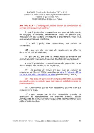 PACOTE Direito do Trabalho TRT – RIO
Analista Judiciário e Execução de Mandados
Teoria e Questões FCC
PROFESSORA: Déborah Paiva
Profa. Déborah Paiva www.pontodosconcursos.com.br 60
Art. 473 CLT - O empregado poderá deixar de comparecer ao
serviço sem prejuízo do salário:
I - até 2 (dois) dias consecutivos, em caso de falecimento
do cônjuge, ascendente, descendente, irmão ou pessoa que,
declarada em sua carteira de trabalho e previdência social, viva
sob sua dependência econômica;
II - até 3 (três) dias consecutivos, em virtude de
casamento;
III - por um dia, em caso de nascimento de filho no
decorrer da primeira semana;
IV - por um dia, em cada 12 (doze) meses de trabalho, em
caso de doação voluntária de sangue devidamente comprovada;
V - até 2 (dois) dias consecutivos ou não, para o fim de se
alistar eleitor, nos termos da lei respectiva.
VI - no período de tempo em que tiver de cumprir as
exigências do Serviço Militar referidas na letra "c" do art. 65 da
Lei nº 4.375, de 17 de agosto de 1964 (Lei do Serviço Militar).
VII - nos dias em que estiver comprovadamente realizando
provas de exame vestibular para ingresso em estabelecimento de
ensino superior.
VIII - pelo tempo que se fizer necessário, quando tiver que
comparecer a juízo.
IX - pelo tempo que se fizer necessário, quando, na
qualidade de representante de entidade sindical, estiver
participando de reunião oficial de organismo internacional do qual
o Brasil seja membro.
 