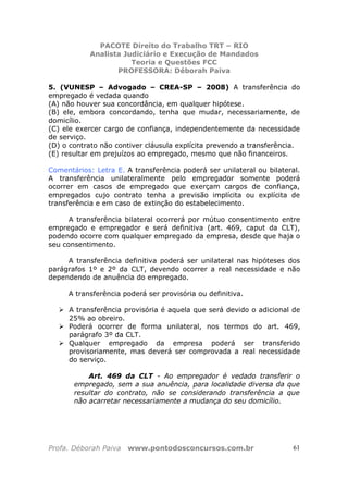 PACOTE Direito do Trabalho TRT – RIO
Analista Judiciário e Execução de Mandados
Teoria e Questões FCC
PROFESSORA: Déborah Paiva
Profa. Déborah Paiva www.pontodosconcursos.com.br 61
5. (VUNESP – Advogado – CREA-SP – 2008) A transferência do
empregado é vedada quando
(A) não houver sua concordância, em qualquer hipótese.
(B) ele, embora concordando, tenha que mudar, necessariamente, de
domicílio.
(C) ele exercer cargo de confiança, independentemente da necessidade
de serviço.
(D) o contrato não contiver cláusula explícita prevendo a transferência.
(E) resultar em prejuízos ao empregado, mesmo que não financeiros.
Comentários: Letra E. A transferência poderá ser unilateral ou bilateral.
A transferência unilateralmente pelo empregador somente poderá
ocorrer em casos de empregado que exerçam cargos de confiança,
empregados cujo contrato tenha a previsão implícita ou explícita de
transferência e em caso de extinção do estabelecimento.
A transferência bilateral ocorrerá por mútuo consentimento entre
empregado e empregador e será definitiva (art. 469, caput da CLT),
podendo ocorre com qualquer empregado da empresa, desde que haja o
seu consentimento.
A transferência definitiva poderá ser unilateral nas hipóteses dos
parágrafos 1º e 2º da CLT, devendo ocorrer a real necessidade e não
dependendo de anuência do empregado.
A transferência poderá ser provisória ou definitiva.
A transferência provisória é aquela que será devido o adicional de
25% ao obreiro.
Poderá ocorrer de forma unilateral, nos termos do art. 469,
parágrafo 3º da CLT.
Qualquer empregado da empresa poderá ser transferido
provisoriamente, mas deverá ser comprovada a real necessidade
do serviço.
Art. 469 da CLT - Ao empregador é vedado transferir o
empregado, sem a sua anuência, para localidade diversa da que
resultar do contrato, não se considerando transferência a que
não acarretar necessariamente a mudança do seu domicílio.
 