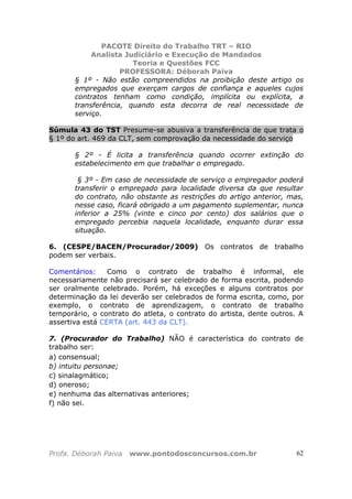 PACOTE Direito do Trabalho TRT – RIO
Analista Judiciário e Execução de Mandados
Teoria e Questões FCC
PROFESSORA: Déborah Paiva
Profa. Déborah Paiva www.pontodosconcursos.com.br 62
§ 1º - Não estão compreendidos na proibição deste artigo os
empregados que exerçam cargos de confiança e aqueles cujos
contratos tenham como condição, implícita ou explícita, a
transferência, quando esta decorra de real necessidade de
serviço.
Súmula 43 do TST Presume-se abusiva a transferência de que trata o
§ 1º do art. 469 da CLT, sem comprovação da necessidade do serviço
§ 2º - É licita a transferência quando ocorrer extinção do
estabelecimento em que trabalhar o empregado.
§ 3º - Em caso de necessidade de serviço o empregador poderá
transferir o empregado para localidade diversa da que resultar
do contrato, não obstante as restrições do artigo anterior, mas,
nesse caso, ficará obrigado a um pagamento suplementar, nunca
inferior a 25% (vinte e cinco por cento) dos salários que o
empregado percebia naquela localidade, enquanto durar essa
situação.
6. (CESPE/BACEN/Procurador/2009) Os contratos de trabalho
podem ser verbais.
Comentários: Como o contrato de trabalho é informal, ele
necessariamente não precisará ser celebrado de forma escrita, podendo
ser oralmente celebrado. Porém, há exceções e alguns contratos por
determinação da lei deverão ser celebrados de forma escrita, como, por
exemplo, o contrato de aprendizagem, o contrato de trabalho
temporário, o contrato do atleta, o contrato do artista, dente outros. A
assertiva está CERTA (art. 443 da CLT).
7. (Procurador do Trabalho) NÃO é característica do contrato de
trabalho ser:
a) consensual;
b) intuitu personae;
c) sinalagmático;
d) oneroso;
e) nenhuma das alternativas anteriores;
f) não sei.
 