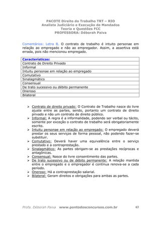 PACOTE Direito do Trabalho TRT – RIO
Analista Judiciário e Execução de Mandados
Teoria e Questões FCC
PROFESSORA: Déborah Paiva
Profa. Déborah Paiva www.pontodosconcursos.com.br 63
Comentários: Letra B. O contrato de trabalho é intuito personae em
relação ao empregado e não ao empregador. Assim, a assertiva está
errada, pois não mencionou empregado.
Características:
Contrato de Direito Privado
Informal
Intuitu personae em relação ao empregado
Comutativo
Sinalagmático
Consensual
De trato sucessivo ou débito permanente
Oneroso
Bilateral
Contrato de direito privado: O Contrato de Trabalho nasce do livre
ajuste entre as partes, sendo, portanto um contrato de direito
privado e não um contrato de direito público.
Informal: A regra é a informalidade, podendo ser verbal ou tácito,
somente por exceção o contrato de trabalho será obrigatoriamente
escrito.
Intuitu personae em relação ao empregado: O empregado deverá
prestar os seus serviços de forma pessoal, não podendo fazer-se
substituir.
Comutativo: Deverá haver uma equivalência entre o serviço
prestado e a contraprestação.
Sinalagmático: As partes obrigam-se as prestações recíprocas e
antagônicas.
Consensual: Nasce do livre consentimento das partes.
De trato sucessivo ou de débito permanente: A relação mantida
entre o empregado e o empregador é contínua renova-se a cada
período.
Oneroso: Há a contraprestação salarial.
Bilateral: Geram direitos e obrigações para ambas as partes.
 
