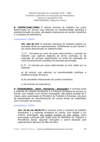 PACOTE Direito do Trabalho TRT – RIO
Analista Judiciário e Execução de Mandados
Teoria e Questões FCC
PROFESSORA: Déborah Paiva
Profa. Déborah Paiva www.pontodosconcursos.com.br 64
8. (CESPE/OAB/2008) É cabível contrato de trabalho por prazo
determinado em serviço cuja natureza ou transitoriedade justifique a
predeterminação do prazo, atividades empresariais de caráter transitório
e o contrato de experiência.
Comentários: CERTA.
Art. 443 da CLT O contrato individual de trabalho poderá ser
acordado tácita ou expressamente, verbalmente ou por escrito e
por prazo determinado ou indeterminado.
§ 1º - Considera-se como de prazo determinado o contrato de
trabalho cuja vigência dependa de termo prefixado ou da
execução de serviços especificados ou ainda da realização de
certo acontecimento suscetível de previsão aproximada.
§ 2º - O contrato por prazo determinado só será válido em se
tratando:
a) de serviço cuja natureza ou transitoriedade justifique a
predeterminação do prazo;
b) de atividades empresariais de caráter transitório;
c) de contrato de experiência.
9. (CESGRANRIO - 2010 - Petrobrás - Advogado) O contrato entre
a empresa de trabalho temporário e a empresa tomadora de serviço ou
cliente, com relação a um mesmo empregado, não poderá exceder de 3
meses, salvo autorização do Ministério do Trabalho e Emprego, sob pena
da possibilidade de reconhecimento de vínculo direto do trabalhador
com o tomador de serviços.
Comentários: CERTA.
Art. 10 da Lei 6019/74 O contrato entre a empresa de trabalho
temporário e a empresa tomadora ou cliente, com relação a um
mesmo empregado, não poderá exceder de três meses, salvo
autorização conferida pelo órgão local do Ministério do Trabalho e
Previdência Social, segundo instruções a serem baixadas pelo
Departamento Nacional de Mão-de-Obra.
 