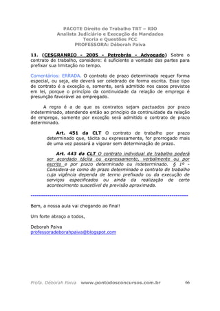 PACOTE Direito do Trabalho TRT – RIO
Analista Judiciário e Execução de Mandados
Teoria e Questões FCC
PROFESSORA: Déborah Paiva
Profa. Déborah Paiva www.pontodosconcursos.com.br 66
11. (CESGRANRIO - 2005 - Petrobrás - Advogado) Sobre o
contrato de trabalho, considere: é suficiente a vontade das partes para
prefixar sua limitação no tempo.
Comentários: ERRADA. O contrato de prazo determinado requer forma
especial, ou seja, ele deverá ser celebrado de forma escrita. Esse tipo
de contrato é a exceção e, somente, será admitido nos casos previstos
em lei, porque o princípio da continuidade da relação de emprego é
presunção favorável ao empregado.
A regra é a de que os contratos sejam pactuados por prazo
indeterminado, atendendo então ao princípio da continuidade da relação
de emprego, somente por exceção será admitido o contrato de prazo
determinado.
Art. 451 da CLT O contrato de trabalho por prazo
determinado que, tácita ou expressamente, for prorrogado mais
de uma vez passará a vigorar sem determinação de prazo.
Art. 443 da CLT O contrato individual de trabalho poderá
ser acordado tácita ou expressamente, verbalmente ou por
escrito e por prazo determinado ou indeterminado. § 1º -
Considera-se como de prazo determinado o contrato de trabalho
cuja vigência dependa de termo prefixado ou da execução de
serviços especificados ou ainda da realização de certo
acontecimento suscetível de previsão aproximada.
----------------------------------------------------------------------------
Bem, a nossa aula vai chegando ao final!
Um forte abraço a todos,
Deborah Paiva
professoradeborahpaiva@blogspot.com
 