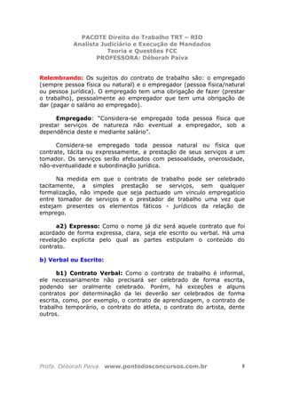 PACOTE Direito do Trabalho TRT – RIO
Analista Judiciário e Execução de Mandados
Teoria e Questões FCC
PROFESSORA: Déborah Paiva
Profa. Déborah Paiva www.pontodosconcursos.com.br 8
Relembrando: Os sujeitos do contrato de trabalho são: o empregado
(sempre pessoa física ou natural) e o empregador (pessoa física/natural
ou pessoa jurídica). O empregado tem uma obrigação de fazer (prestar
o trabalho), pessoalmente ao empregador que tem uma obrigação de
dar (pagar o salário ao empregado).
Empregado: “Considera-se empregado toda pessoa física que
prestar serviços de natureza não eventual a empregador, sob a
dependência deste e mediante salário”.
Considera-se empregado toda pessoa natural ou física que
contrate, tácita ou expressamente, a prestação de seus serviços a um
tomador. Os serviços serão efetuados com pessoalidade, onerosidade,
não-eventualidade e subordinação jurídica.
Na medida em que o contrato de trabalho pode ser celebrado
tacitamente, a simples prestação se serviços, sem qualquer
formalização, não impede que seja pactuado um vínculo empregatício
entre tomador de serviços e o prestador de trabalho uma vez que
estejam presentes os elementos fáticos - jurídicos da relação de
emprego.
a2) Expresso: Como o nome já diz será aquele contrato que foi
acordado de forma expressa, clara, seja ele escrito ou verbal. Há uma
revelação explícita pelo qual as partes estipulam o conteúdo do
contrato.
b) Verbal ou Escrito:
b1) Contrato Verbal: Como o contrato de trabalho é informal,
ele necessariamente não precisará ser celebrado de forma escrita,
podendo ser oralmente celebrado. Porém, há exceções e alguns
contratos por determinação da lei deverão ser celebrados de forma
escrita, como, por exemplo, o contrato de aprendizagem, o contrato de
trabalho temporário, o contrato do atleta, o contrato do artista, dente
outros.
 