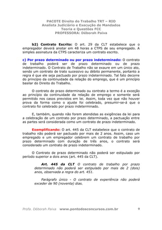 PACOTE Direito do Trabalho TRT – RIO
Analista Judiciário e Execução de Mandados
Teoria e Questões FCC
PROFESSORA: Déborah Paiva
Profa. Déborah Paiva www.pontodosconcursos.com.br 9
b2) Contrato Escrito: O art. 29 da CLT estabelece que o
empregador deverá anotar em 48 horas a CTPS de seu empregado. A
simples assinatura da CTPS caracteriza um contrato escrito.
c) Por prazo determinado ou por prazo indeterminado: O contrato
de trabalho poderá ser de prazo determinado ou de prazo
indeterminado. O Contrato de Trabalho não se exaure em um único ato,
sendo um contrato de trato sucessivo ou débito permanente, portanto a
regra é que ele seja pactuado por prazo indeterminado. Tal fato decorre
do princípio da continuidade da relação do emprego, que é um princípio
basilar do Direito do Trabalho.
O contrato de prazo determinado ou contrato a termo é a exceção
ao princípio da continuidade da relação de emprego e somente será
permitido nos casos previstos em lei. Assim, toda vez que não houver
prova da forma como o ajuste foi celebrado, presumir-se-á que o
contrato foi celebrado por prazo indeterminado.
E, também, quando não forem atendidas as exigências da lei para
a celebração de um contrato por prazo determinado, a pactuação entre
as partes será considerada como um contrato de prazo indeterminado.
Exemplificando: O art. 445 da CLT estabelece que o contrato de
trabalho não poderá ser pactuado por mais de 2 anos. Assim, caso um
empregado e um empregador celebrem um contrato de trabalho por
prazo determinado com duração de três anos, o contrato será
considerado um contrato de prazo indeterminado.
O Contrato de prazo determinado não poderá ser estipulado por
período superior a dois anos (art. 445 da CLT).
Art. 445 da CLT O contrato de trabalho por prazo
determinado não poderá ser estipulado por mais de 2 (dois)
anos, observada a regra do art. 451.
Parágrafo único - O contrato de experiência não poderá
exceder de 90 (noventa) dias.
 