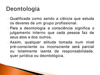Qualificada como sendo a ciência que estuda
os deveres de um grupo profissional.
Para a deontologia a consciência significa o
julgamento interno que cada pessoa faz de
seus atos e dos outros.
Assim, qualquer atitude tomada num nível
pré-consciente ou inconsciente será parcial
ou totalmente isenta de responsabilidade,
quer jurídica ou deontológica.
 