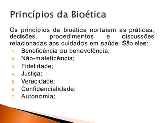 Os princípios da bioética norteiam as práticas,
decisões, procedimentos e discussões
relacionadas aos cuidados em saúde. São eles:
1. Beneficência ou benevolência;
2. Não-maleficência;
3. Fidelidade;
4. Justiça;
5. Veracidade;
6. Confidencialidade;
7. Autonomia;
 