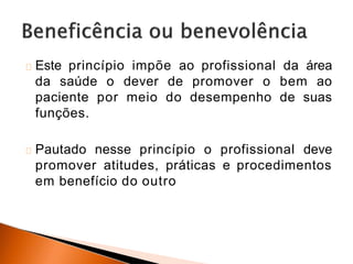 Este princípio impõe ao profissional da área
da saúde o dever de promover o bem ao
paciente por meio do desempenho de suas
funções.
Pautado nesse princípio o profissional deve
promover atitudes, práticas e procedimentos
em benefício do outro
 