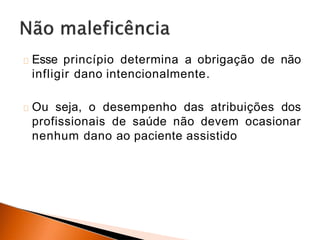 Esse princípio determina a obrigação de não
infligir dano intencionalmente.
Ou seja, o desempenho das atribuições dos
profissionais de saúde não devem ocasionar
nenhum dano ao paciente assistido
 