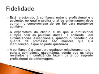 Está relacionado à confiança entre o profissional e o
paciente, no qual o profissional de enfermagem deve
cumprir o compromisso de ser fiel para manter-se
confiável.
A expectativa do cliente é de que o profissional
cumpra com as palavras dadas e somente em
circunstâncias excepcionais, quando o benefício da
quebra da promessa são maiores que sua
manutenção, é que se pode quebrá-la.
A confiança é a base para qualquer relacionamento e
para a confidência espontânea, sendo que os fatos
revelados em confidência fazem parte do segredo
profissional de enfermagem.
 