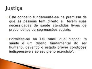 Este conceito fundamenta-se na premissa de
que as pessoas tem direito a terem suas
necessidades de saúde atendidas livres de
preconceitos ou segregações sociais.
Fortalece-se na Lei 8080 que dispõe: “a
saúde é um direito fundamental do ser
humano, devendo o estado prover condições
indispensáveis ao seu pleno exercício”.
 
