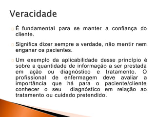 É fundamental para se manter a confiança do
cliente.
Significa dizer sempre a verdade, não mentir nem
enganar os pacientes.
Um exemplo da aplicabilidade desse princípio é
sobre a quantidade de informação a ser prestada
em ação ou diagnóstico e tratamento. O
profissional de enfermagem deve avaliar a
importância que há para o paciente/cliente
conhecer o seu diagnóstico em relação ao
tratamento ou cuidado pretendido.
 