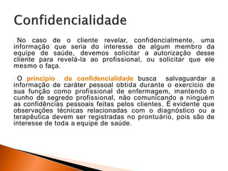 No caso de o cliente revelar, confidencialmente, uma
informação que seria do interesse de algum membro da
equipe de saúde, devemos solicitar a autorização desse
cliente para revelá-la ao profissional, ou solicitar que ele
mesmo o faça.
O princípio da confidencialidade busca salvaguardar a
informação de caráter pessoal obtida durante o exercício de
sua função como profissional de enfermagem, mantendo o
cunho de segredo profissional, não comunicando a ninguém
as confidências pessoais feitas pelos clientes. É evidente que
observações técnicas relacionadas com o diagnóstico ou a
terapêutica devem ser registradas no prontuário, pois são de
interesse de toda a equipe de saúde.
 