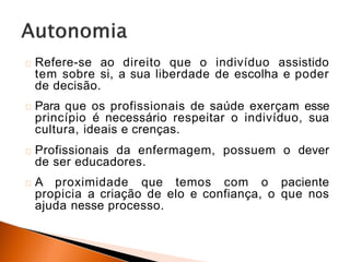Refere-se ao direito que o indivíduo assistido
tem sobre si, a sua liberdade de escolha e poder
de decisão.
Para que os profissionais de saúde exerçam esse
princípio é necessário respeitar o indivíduo, sua
cultura, ideais e crenças.
Profissionais da enfermagem, possuem o dever
de ser educadores.
A proximidade que temos com o paciente
propicia a criação de elo e confiança, o que nos
ajuda nesse processo.
 