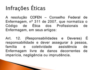 A resolução COFEN – Conselho Federal de
Enfermagem, nº 311 de 2007, que normatiza o
Código de Ética dos Profissionais de
Enfermagem, em seus artigos:
Art. 12. (Responsabilidades e Deveres) É
responsabilidade e dever assegurar à pessoa,
família e coletividade assistência de
Enfermagem livre de danos decorrentes de
imperícia, negligência ou imprudência.
 