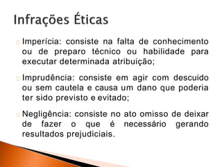 Imperícia: consiste na falta de conhecimento
ou de preparo técnico ou habilidade para
executar determinada atribuição;
Imprudência: consiste em agir com descuido
ou sem cautela e causa um dano que poderia
ter sido previsto e evitado;
Negligência: consiste no ato omisso de deixar
de fazer o que é necessário gerando
resultados prejudiciais.
 