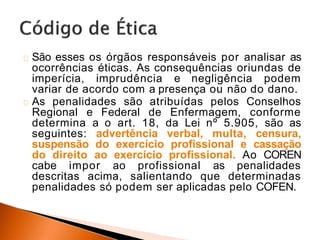 São esses os órgãos responsáveis por analisar as
ocorrências éticas. As consequências oriundas de
imperícia, imprudência e negligência podem
variar de acordo com a presença ou não do dano.
As penalidades são atribuídas pelos Conselhos
Regional e Federal de Enfermagem, conforme
determina a o art. 18, da Lei nº 5.905, são as
seguintes: advertência verbal, multa, censura,
suspensão do exercício profissional e cassação
do direito ao exercício profissional. Ao COREN
cabe impor ao profissional as penalidades
descritas acima, salientando que determinadas
penalidades só podem ser aplicadas pelo COFEN.
 