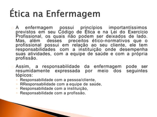 A enfermagem possui princípios importantíssimos
previstos em seu Código de Ética e na Lei do Exercício
Profissional, os quais não podem ser deixados de lado.
Mas, além desses preceitos ético-normativos que o
profissional possui em relação ao seu cliente, ele tem
responsabilidades com a instituição onde desempenha
suas atividades, com a equipe de saúde e com a própria
profissão.
Assim, a responsabilidade da enfermagem pode ser
resumidamente expressada por meio dos seguintes
tópicos:
◦ Responsabilidade com a pessoa/cliente,
◦ RResponsabilidade com a equipe de saúde,
◦ Responsabilidade com a instituição,
◦ Responsabilidade com a profissão.
 